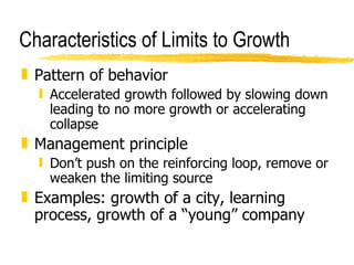Characteristics of Limits to Growth Pattern of behavior Accelerated growth followed by slowing down leading to no more growth or accelerating collapse Management principle Don’t push on the reinforcing loop, remove or weaken the limiting source Examples: growth of a city, learning process, growth of a “young” company 