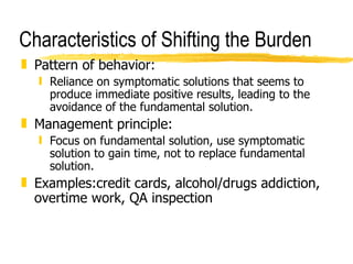 Characteristics of Shifting the Burden Pattern of behavior: Reliance on symptomatic solutions that seems to produce immediate positive results, leading to the avoidance of the fundamental solution. Management principle: Focus on fundamental solution, use symptomatic solution to gain time, not to replace fundamental solution. Examples:credit cards, alcohol/drugs addiction, overtime work, QA inspection 