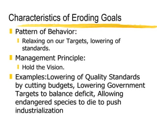 Characteristics of Eroding Goals Pattern of Behavior: Relaxing on our Targets, lowering of standards. Management Principle: Hold the Vision. Examples:Lowering of Quality Standards by cutting budgets, Lowering Government Targets to balance deficit, Allowing endangered species to die to push industrialization 