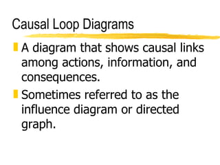Causal Loop Diagrams A diagram that shows causal links among actions, information, and consequences. Sometimes referred to as the influence diagram or directed graph. 