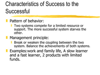 Characteristics of Success to the Successful Pattern of behavior: Two systems compete for a limited resource or support. The more successful system starves the other. Management principle: Break or weaken the coupling between the two system. Balance the achievements of both systems. Examples:work and family life, A slow learner and a fast learner, 2 products with limited funds. 