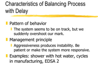 Characteristics of Balancing Process with Delay Pattern of behavior The system seems to be on track, but we suddenly overshoot our mark. Management principle Aggressiveness produces instability. Be patient or make the system more responsive. Examples: shower with hot water, cycles in manufacturing, EDSA 2  