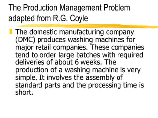 The Production Management Problem adapted from R.G. Coyle The domestic manufacturing company (DMC) produces washing machines for major retail companies. These companies tend to order large batches with required deliveries of about 6 weeks. The production of a washing machine is very simple. It involves the assembly of standard parts and the processing time is short. 