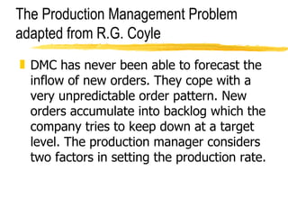 The Production Management Problem adapted from R.G. Coyle DMC has never been able to forecast the inflow of new orders. They cope with a very unpredictable order pattern. New orders accumulate into backlog which the company tries to keep down at a target level. The production manager considers two factors in setting the production rate. 