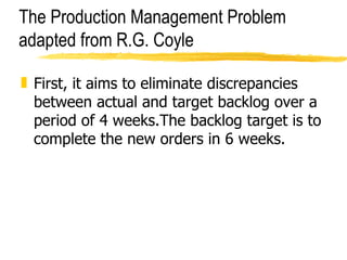 The Production Management Problem adapted from R.G. Coyle First, it aims to eliminate discrepancies between actual and target backlog over a period of 4 weeks.The backlog target is to complete the new orders in 6 weeks.  