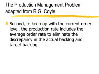 The Production Management Problem adapted from R.G. Coyle Second, to keep up with the current order level, the production rate includes the average order rate to eliminate the discrepancy in the actual backlog and target backlog. 