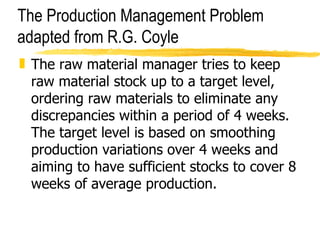 The Production Management Problem adapted from R.G. Coyle The raw material manager tries to keep raw material stock up to a target level, ordering raw materials to eliminate any discrepancies within a period of 4 weeks. The target level is based on smoothing production variations over 4 weeks and aiming to have sufficient stocks to cover 8 weeks of average production.  