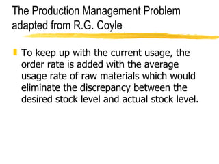 The Production Management Problem adapted from R.G. Coyle To keep up with the current usage, the order rate is added with the average usage rate of raw materials which would eliminate the discrepancy between the desired stock level and actual stock level.  