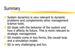 Summary System dynamics is very relevant to dynamic problems and complements other management science tools. SD deals with the behavior of the system and how it affects its future. This is more relevant to strategic management. SD models come in two forms, the causal loop and a simulation model. SD is very challenging and fun.  