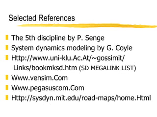 Selected References The 5th discipline by P. Senge System dynamics modeling by G. Coyle Http://www.uni-klu.Ac.At/~gossimit/ Links/bookmksd.htm  (SD MEGALINK LIST) Www.vensim.Com Www.pegasuscom.Com Http://sysdyn.mit.edu/road-maps/home.Html 
