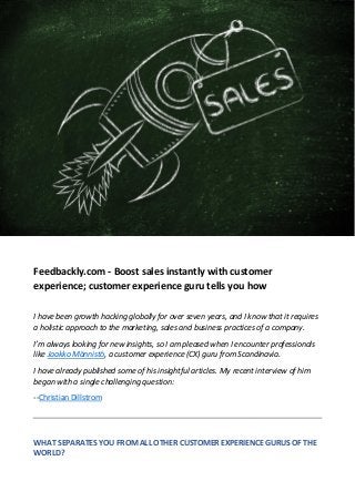 Feedbackly.com - Boost sales instantly with customer
experience; customer experience guru tells you how
I have been growth hacking globally for over seven years, and I know that it requires
a holistic approach to the marketing, sales and business practices of a company.
I’m always looking for new insights, so I am pleased when I encounter professionals
like Jaakko Männistö, a customer experience (CX) guru from Scandinavia.
I have already published some of his insightful articles. My recent interview of him
began with a single challenging question:
--Christian Dillstrom
WHAT SEPARATES YOU FROM ALL OTHER CUSTOMER EXPERIENCE GURUS OF THE
WORLD?
 