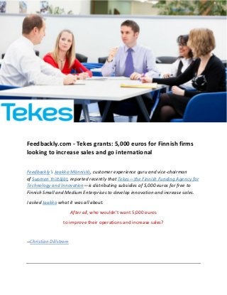 Feedbackly.com - Tekes grants: 5,000 euros for Finnish firms
looking to increase sales and go international
Feedbackly’s Jaakko Männistö, customer experience guru and vice-chairman
of Suomen Yrittäjät, reported recently that Tekes—the Finnish Funding Agency for
Technology and Innovation—is distributing subsidies of 5,000 euros for free to
Finnish Small and Medium Enterprises to develop innovation and increase sales.
I asked Jaakko what it was all about.
After all, who wouldn’t want 5,000 euros
to improve their operations and increase sales?
--Christian Dillstrom
 