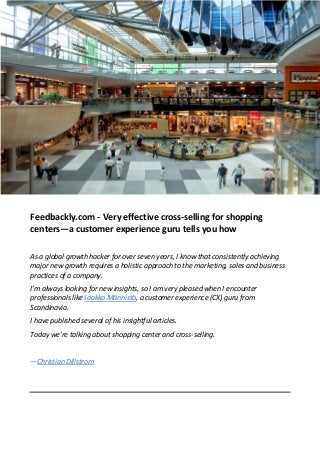 Feedbackly.com - Very effective cross-selling for shopping
centers—a customer experience guru tells you how
As a global growth hacker for over seven years, I know that consistently achieving
major new growth requires a holistic approach to the marketing, sales and business
practices of a company.
I’m always looking for new insights, so I am very pleased when I encounter
professionals like Jaakko Männistö, a customer experience (CX) guru from
Scandinavia.
I have published several of his insightful articles.
Today we’re talking about shopping center and cross-selling.
—Christian Dillstrom
 