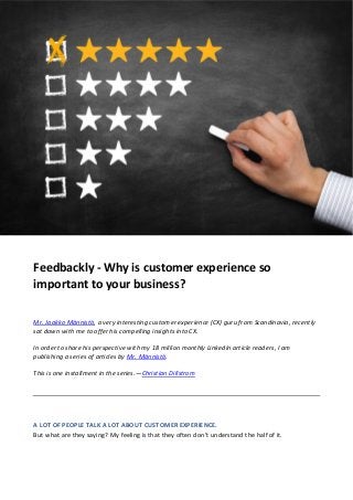 Feedbackly - Why is customer experience so
important to your business?
Mr. Jaakko Männistö, a very interesting customer experience (CX) guru from Scandinavia, recently
sat down with me to offer his compelling insights into CX.
In order to share his perspective with my 18 million monthly LinkedIn article readers, I am
publishing a series of articles by Mr. Männistö.
This is one installment in the series.—Christian Dillstrom
A LOT OF PEOPLE TALK A LOT ABOUT CUSTOMER EXPERIENCE.
But what are they saying? My feeling is that they often don’t understand the half of it.
 