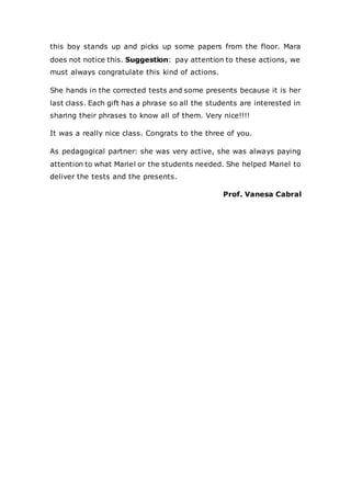 this boy stands up and picks up some papers from the floor. Mara
does not notice this. Suggestion: pay attention to these actions, we
must always congratulate this kind of actions.
She hands in the corrected tests and some presents because it is her
last class. Each gift has a phrase so all the students are interested in
sharing their phrases to know all of them. Very nice!!!!
It was a really nice class. Congrats to the three of you.
As pedagogical partner: she was very active, she was always paying
attention to what Mariel or the students needed. She helped Mariel to
deliver the tests and the presents.
Prof. Vanesa Cabral
 