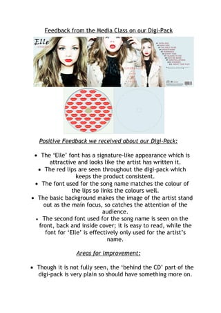 Feedback from the Media Class on our Digi-Pack




   Positive Feedback we received about our Digi-Pack:

 • The ‘Elle’ font has a signature-like appearance which is
        attractive and looks like the artist has written it.
   • The red lips are seen throughout the digi-pack which
                   keeps the product consistent.
 • The font used for the song name matches the colour of
                 the lips so links the colours well.
• The basic background makes the image of the artist stand
     out as the main focus, so catches the attention of the
                              audience.
  • The second font used for the song name is seen on the
   front, back and inside cover; it is easy to read, while the
      font for ‘Elle’ is effectively only used for the artist’s
                                name.

                 Areas for Improvement:

• Though it is not fully seen, the ‘behind the CD’ part of the
  digi-pack is very plain so should have something more on.
 