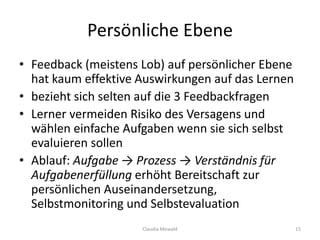 Persönliche Ebene
• Feedback (meistens Lob) auf persönlicher Ebene
hat kaum effektive Auswirkungen auf das Lernen
• bezieht sich selten auf die 3 Feedbackfragen
• Lerner vermeiden Risiko des Versagens und
wählen einfache Aufgaben wenn sie sich selbst
evaluieren sollen
• Ablauf: Aufgabe → Prozess → Verständnis für
Aufgabenerfüllung erhöht Bereitschaft zur
persönlichen Auseinandersetzung,
Selbstmonitoring und Selbstevaluation
Claudia Mewald 15
 