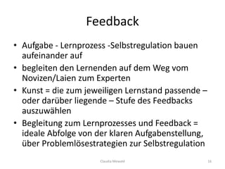 Feedback
• Aufgabe - Lernprozess -Selbstregulation bauen
aufeinander auf
• begleiten den Lernenden auf dem Weg vom
Novizen/Laien zum Experten
• Kunst = die zum jeweiligen Lernstand passende –
oder darüber liegende – Stufe des Feedbacks
auszuwählen
• Begleitung zum Lernprozesses und Feedback =
ideale Abfolge von der klaren Aufgabenstellung,
über Problemlösestrategien zur Selbstregulation
Claudia Mewald 16
 