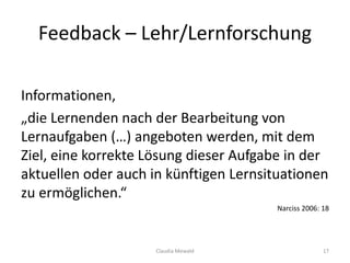 Feedback – Lehr/Lernforschung
Informationen,
„die Lernenden nach der Bearbeitung von
Lernaufgaben (…) angeboten werden, mit dem
Ziel, eine korrekte Lösung dieser Aufgabe in der
aktuellen oder auch in künftigen Lernsituationen
zu ermöglichen.“
Narciss 2006: 18
Claudia Mewald 17
 