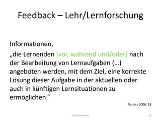 Feedback – Lehr/Lernforschung
Informationen,
„die Lernenden [vor, während und/oder] nach
der Bearbeitung von Lernaufgaben (…)
angeboten werden, mit dem Ziel, eine korrekte
Lösung dieser Aufgabe in der aktuellen oder
auch in künftigen Lernsituationen zu
ermöglichen.“
Narciss 2006, 18
Claudia Mewald 18
 