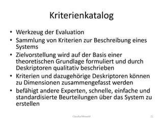 Kriterienkatalog
• Werkzeug der Evaluation
• Sammlung von Kriterien zur Beschreibung eines
Systems
• Zielvorstellung wird auf der Basis einer
theoretischen Grundlage formuliert und durch
Deskriptoren qualitativ beschrieben
• Kriterien und dazugehörige Deskriptoren können
zu Dimensionen zusammengefasst werden
• befähigt andere Experten, schnelle, einfache und
standardisierte Beurteilungen über das System zu
erstellen
Claudia Mewald 21
 