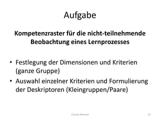 Aufgabe
Kompetenzraster für die nicht-teilnehmende
Beobachtung eines Lernprozesses
• Festlegung der Dimensionen und Kriterien
(ganze Gruppe)
• Auswahl einzelner Kriterien und Formulierung
der Deskriptoren (Kleingruppen/Paare)
Claudia Mewald 29
 