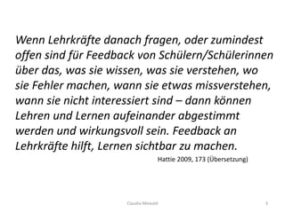 Wenn Lehrkräfte danach fragen, oder zumindest
offen sind für Feedback von Schülern/Schülerinnen
über das, was sie wissen, was sie verstehen, wo
sie Fehler machen, wann sie etwas missverstehen,
wann sie nicht interessiert sind – dann können
Lehren und Lernen aufeinander abgestimmt
werden und wirkungsvoll sein. Feedback an
Lehrkräfte hilft, Lernen sichtbar zu machen.
Hattie 2009, 173 (Übersetzung)
Claudia Mewald 3
 