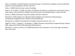 Claudia Mewald 36
Ditton, H. & Müller, A. (2014) Feedback und Rückmeldungen: Theoretische Grundlagen, empirische Befunde,
praktische Anwendungsfelder. Münster: Waxmann
Hattie, J. (2009) Visible Learning. London: Routledge
Kluger, A. N., & DeNisi, A. (1996). The effects of feedback interventions on performance: A historical review, a
meta-analysis, and a preliminary feedback intervention theory. Psychological Bulletin, 119(2), 254-284.
Narciss, S. (2006) Informatives tutorielles Feedback. Münster: Waxmann
Oberhoff, B. (1978) Azeptanz von interpersonellem Feedback. Eine empirische Untersuchung zu
verschiedenen Feedback-Formen. Münster: Universität Münster
Ramaprasad, A. (1983) On the Definition of Feedback. Behavioral Science. 28. 4 - 13.
Stiggins, R., Arter, J., Chappuis, J., & Chappuis, S. (2006). Classroom assessment for student learning—Doing it
right, using it well. Portland, OR: Educational Testing Service.
Watzlawick , P., Beavin, Jackson, D. D. (2000) Menschliche Kommunikation: Formen, Störungen, Paradoxien.
Bern: Hans Huber
 