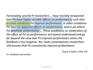 Claudia Mewald 4
Fortunately, several FI researchers … have recently recognized
that FIs have highly variable effects on performance, such that
in some conditions FIs improve performance, in other conditions
FIs have no apparent effects on performance, and in yet others
FIs debilitate performance ... These conditions, or moderators of
the effect of FIs on performance, are poorly understood and go
far beyond the view that FIs improve performance unless the
feedback is too negative. Yet, many contemporary researchers
still assume that Fls consistently improve performance.
Kluger & DeNisi, 1996: 254
FI= Feedback Intervention
 