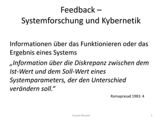 Feedback –
Systemforschung und Kybernetik
Informationen über das Funktionieren oder das
Ergebnis eines Systems
„Information über die Diskrepanz zwischen dem
Ist-Wert und dem Soll-Wert eines
Systemparameters, der den Unterschied
verändern soll.“
Ramaprasad 1983: 4
Claudia Mewald 5
 