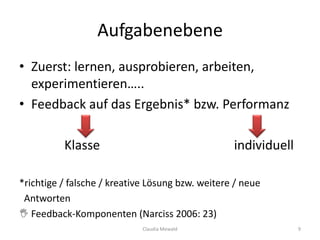 Aufgabenebene
• Zuerst: lernen, ausprobieren, arbeiten,
experimentieren…..
• Feedback auf das Ergebnis* bzw. Performanz
Klasse individuell
*richtige / falsche / kreative Lösung bzw. weitere / neue
Antworten
 Feedback-Komponenten (Narciss 2006: 23)
Claudia Mewald 9
 
