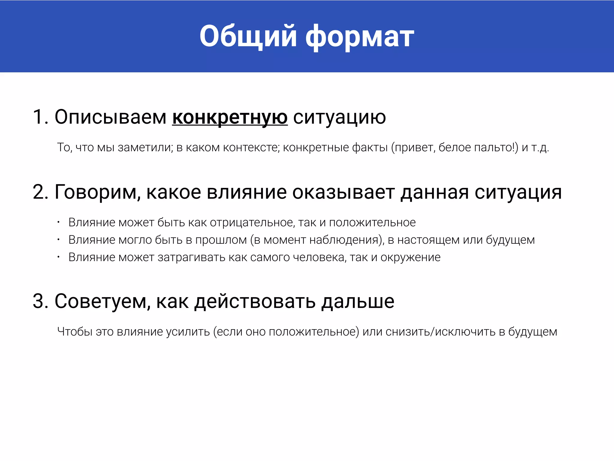 Общий формат
1. Описываем конкретную ситуацию
То, что мы заметили, в каком контексте, конкретные факты (привет, белое пальто!) и т.д.
2. Говорим, какое влияние оказывает данная ситуация
• Влияние может быть как отрицательное, так и положительное
• Влияние могло быть в прошлом (в момент наблюдения), в настоящем или будущем
• Влияние может затрагивать как самого человека, так и окружение
3. Советуем, как действовать дальше
Чтобы это влияние усилить (если оно положительное) или снизить/исключить в будущем
 