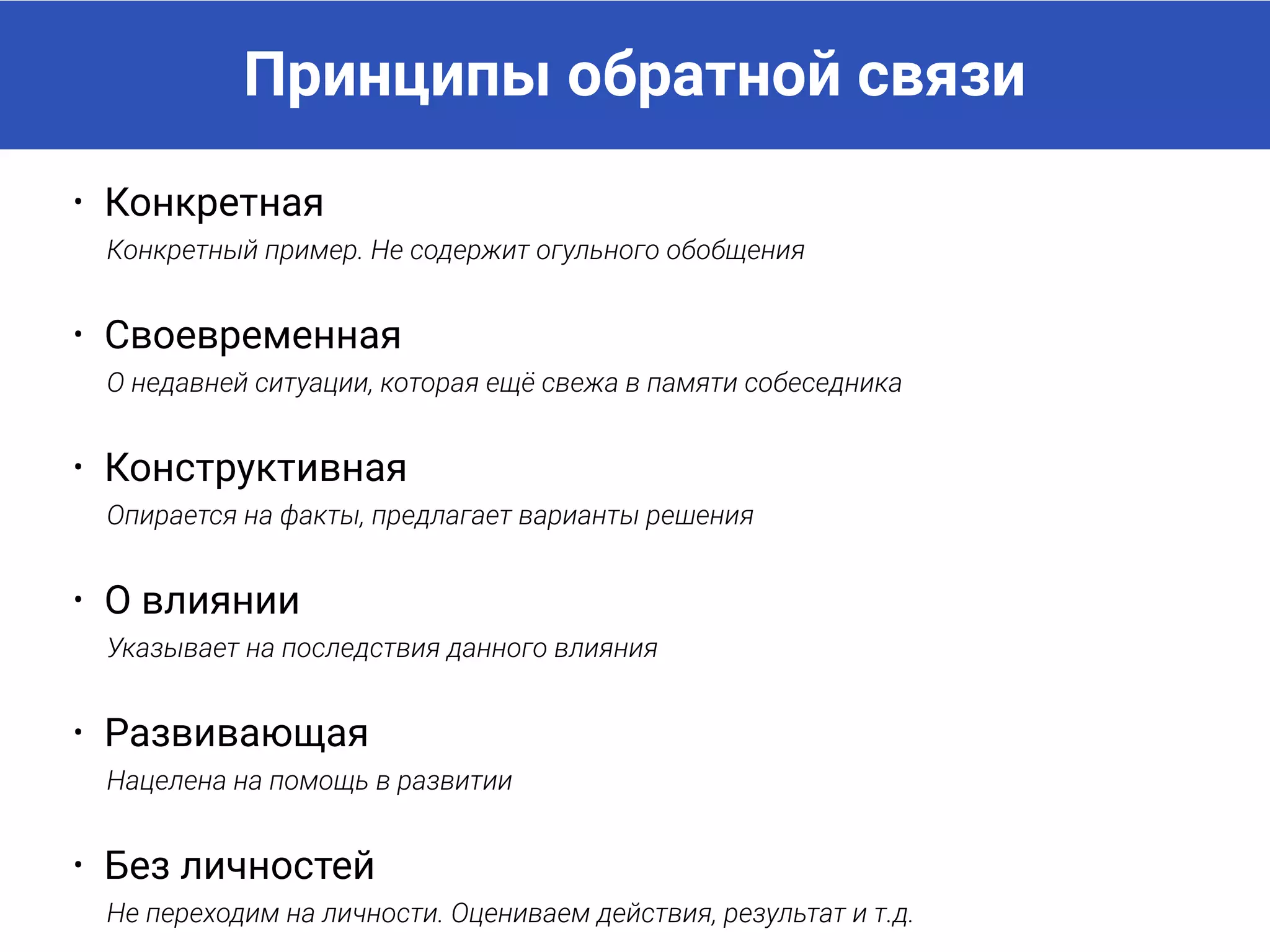 Принципы обратной связи
• Конкретная
Конкретный пример. Не содержит огульного обобщения
• Своевременная
О недавней ситуации, которая ещё свежа в памяти собеседника
• Конструктивная
Опирается на факты, предлагает варианты решения
• О влиянии
Указывает на последствия данного влияния
• Развивающая
Нацелена на помощь в развитии
• Без личностей
Не переходим на личности. Оцениваем действия, результат и т.д.
 