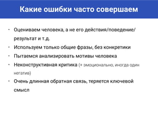 Какие ошибки часто совершаем
• Оцениваем человека, а не его действия/поведение/
результат и т.д.
• Используем только общие фразы, без конкретики
• Пытаемся анализировать мотивы человека
• Неконструктивная критика (+ эмоционально, иногда один
негатив)
• Очень длинная обратная связь, теряется ключевой
смысл
 