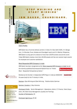 1




                                    ‘STOP WHINING AND
         CUTTING EDGE LEARNING
                                      START WINNING’
                                            @
                                 IBM DAKSH, CHANDIGARH.
                SYSTEMS




                                 Client Profile:

                                 IBM Daksh has 14 service delivery centers in India (4 in New Delhi (NCR), 4 in Banga-
                                 lore, 1 in Mumbai, Pune, Kolkata and Chandigarh each) and 2 in Manila, Philippines,
                                 IBM Daksh is a key part of a network of more than 36 BTO centers around the world.
                                 Today IBM Daksh employs more than 20,000 people and has won several major awards
                                 for employee and customer satisfaction.

                                 Most Respected BPO Company in India
                                 IBM Daksh has been recognized as the quot;Most respected BPO Company in Indiaquot; as per
                                 the recently published Businessworld Special Issue on quot;India's
                                 Most Respected Companies by Sector.quot;

                                 Ranked as the Number 1 Independent BPO Player in India by NASSCOM -
                                 the apex body for the IT industry in India.

                                 Seminar—Stop Whining and Start Winning - Positive Action Seminar

                                 Seminar Duration: 1 Day Intensive
    CUTTING EDGE
    LEARNING SYSTEMS

                                 Participant Profile: Senior Management ( Operations, Admin, IT, Finance, Talent Acqui-
     40-SF, Saraswati Vihar,
                                 sition, HR, Work Force Management, Quality and Training)
     Kapurthala Chowk,
                                 Number of Participants: 18
     Jalandhar - 144 001

     Phone: 9878529268
                                 Participant Age Group: 25-38
     Email:
     cels.jalandhar@gmail.co


                                                                                            © All Rights Reserved. CELS 2008
 