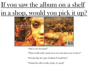 If you saw the album on a shelf
in a shop, would you pick it up?




         “This is my favourite!”
         “That would really stand out to me and attract me to buy it”

         “It looks like the type of album I would buy”

         “I think the effect really works, it’s good”
 