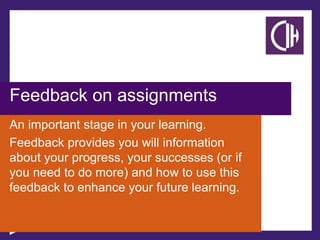 Feedback on assignments
An important stage in your learning.
Feedback provides you will information
about your progress, your successes (or if
you need to do more) and how to use this
feedback to enhance your future learning.
 