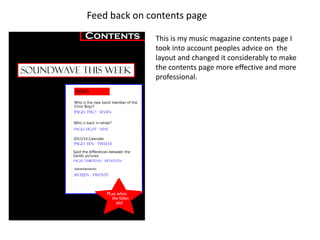 Feed back on contents page

              This is my music magazine contents page I
              took into account peoples advice on the
              layout and changed it considerably to make
              the contents page more effective and more
              professional.
 