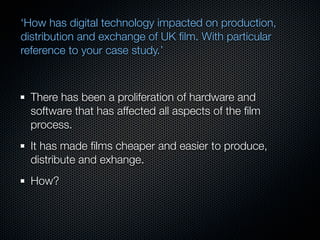 ‘How has digital technology impacted on production,
distribution and exchange of UK ﬁlm. With particular
reference to your case study.’



  There has been a proliferation of hardware and
  software that has affected all aspects of the ﬁlm
  process.
  It has made ﬁlms cheaper and easier to produce,
  distribute and exhange.
  How?
 