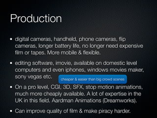 Production
digital cameras, handheld, phone cameras, ﬂip
cameras, longer battery life, no longer need expensive
ﬁlm or tapes. More mobile & ﬂexible.
editing software, imovie, available on domestic level
computers and even iphones, windows movies maker,
sony vegas etc.     cheaper & easier than big crowd scenes

On a pro level, CGI, 3D, SFX, stop motion animations,
much more cheaply available. A lot of expertise in the
UK in this ﬁeld. Aardman Animations (Dreamworks).
Can improve quality of ﬁlm & make piracy harder.
 