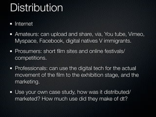 Distribution
 Internet
 Amateurs: can upload and share, via, You tube, Vimeo,
 Myspace, Facebook, digital natives V immigrants.
 Prosumers: short ﬁlm sites and online festivals/
 competitions.
 Professionals: can use the digital tech for the actual
 movement of the ﬁlm to the exhibition stage, and the
 marketing.
 Use your own case study, how was it distributed/
 marketed? How much use did they make of dt?
 