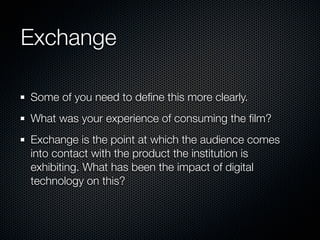 Exchange

Some of you need to deﬁne this more clearly.
What was your experience of consuming the ﬁlm?
Exchange is the point at which the audience comes
into contact with the product the institution is
exhibiting. What has been the impact of digital
technology on this?
 