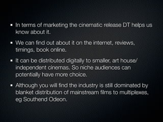 In terms of marketing the cinematic release DT helps us
know about it.
We can ﬁnd out about it on the internet, reviews,
timings, book online.
It can be distributed digitally to smaller, art house/
independent cinemas. So niche audiences can
potentially have more choice.
Although you will ﬁnd the industry is still dominated by
blanket distribution of mainstream ﬁlms to multiplexes,
eg Southend Odeon.
 