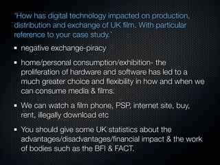 ‘How has digital technology impacted on production,
distribution and exchange of UK ﬁlm. With particular
reference to your case study.’
  negative exchange-piracy
  home/personal consumption/exhibition- the
  proliferation of hardware and software has led to a
  much greater choice and ﬂexibility in how and when we
  can consume media & ﬁlms.
  We can watch a ﬁlm phone, PSP, internet site, buy,
  rent, illegally download etc
  You should give some UK statistics about the
  advantages/disadvantages/ﬁnancial impact & the work
  of bodies such as the BFI & FACT.
 