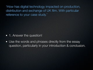‘How has digital technology impacted on production,
distribution and exchange of UK ﬁlm. With particular
reference to your case study.’




  1. Answer the question!
  Use the words and phrases directly from the essay
  question, particularly in your introduction & conclusion.
 