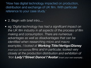 ‘How has digital technology impacted on production,
distribution and exchange of UK ﬁlm. With particular
reference to your case study.’

 2. Begin with brief intro....
 eg ‘Digital technology has had a signiﬁcant impact on
 the UK ﬁlm industry in all aspects of the process of ﬁlm
 making and consumption. There are numerous
 advantages as well as disadvantages that can be
 identiﬁed when researching micro and macro
 examples. I looked at Working Title/Vertigo/Disney
 (insert your own example) ﬁlms and in particular, looked very
 closely at the production distribution and exhibition of
 ‘Iron Lady’/‘Street Dance’/‘Avatar (insert your own example) .
 