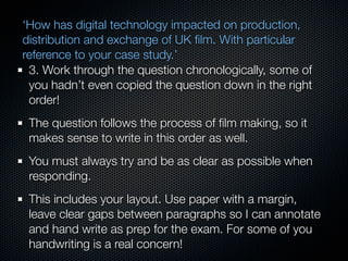 ‘How has digital technology impacted on production,
distribution and exchange of UK ﬁlm. With particular
reference to your case study.’
 3. Work through the question chronologically, some of
 you hadn’t even copied the question down in the right
 order!
 The question follows the process of ﬁlm making, so it
 makes sense to write in this order as well.
 You must always try and be as clear as possible when
 responding.
 This includes your layout. Use paper with a margin,
 leave clear gaps between paragraphs so I can annotate
 and hand write as prep for the exam. For some of you
 handwriting is a real concern!
 