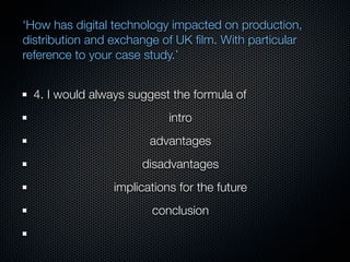 ‘How has digital technology impacted on production,
distribution and exchange of UK ﬁlm. With particular
reference to your case study.’


  4. I would always suggest the formula of
                            intro
                        advantages
                      disadvantages
                 implications for the future
                        conclusion
 