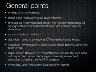 General points
synergy is not convergence
digital is not necessarily better quality than ﬁlm
ﬁlms are still mostly recorded on ﬁlm, then transferred to digital for
editing/postproduction than transferred back onto ﬁlm reels for
distribution.
try and include some theory:
Gauntlett-making is connecting, DT has democratised media.
Naughton-new ecosystem, audiences no longer passive, gone from
push to pull.
Digital Screen Network. £12 mill=240 screens in UK, the indie ones
not only screen but also encourage community involvement,
education & digital art, eg FACT in Liverpool.
White Bus, Leigh ﬁlm society, Southend Film festival.
 