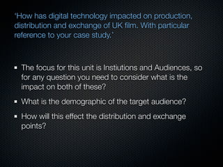 ‘How has digital technology impacted on production,
distribution and exchange of UK ﬁlm. With particular
reference to your case study.’



  The focus for this unit is Instiutions and Audiences, so
  for any question you need to consider what is the
  impact on both of these?
  What is the demographic of the target audience?
  How will this effect the distribution and exchange
  points?
 